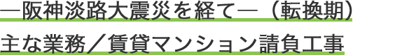 ―阪神淡路大震災を経て―（転換期）主な業務／賃貸マンション請負工事