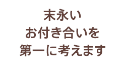 末永いお付き合いを第一に考えます