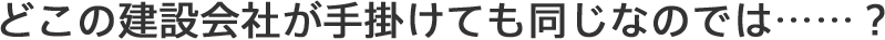 どこの建設会社が手掛けても同じなのでは……？